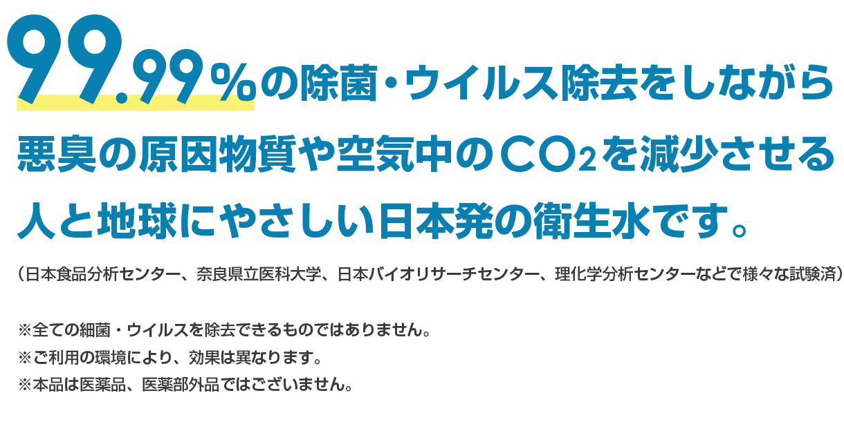 99.99％の除菌・ウイルス除去をしながら、悪臭の原因物質や空気中のCO2を減少させる人と地球にやさしい 日本発の衛生水です。