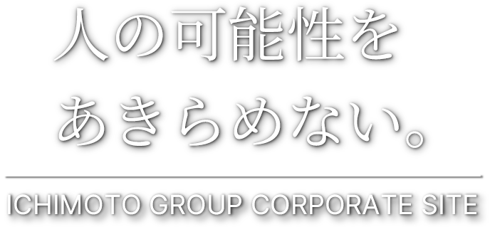 人の可能性を
あきらめない。
ICHIMOTO GROUP CORPORATE SITE